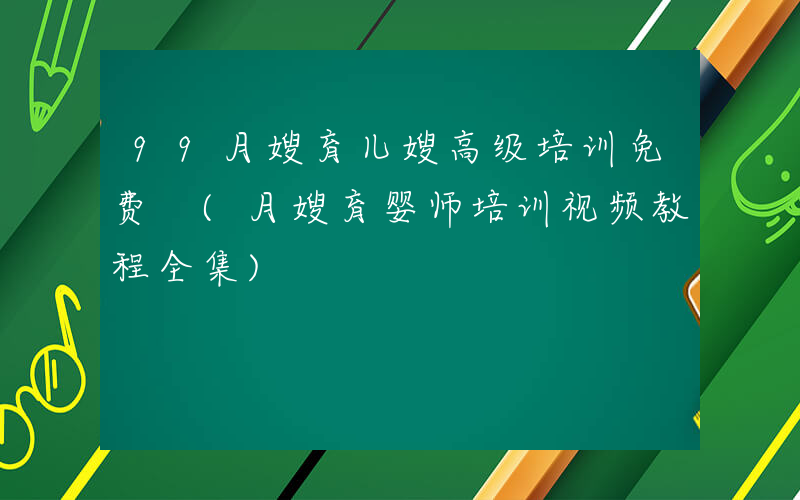 99月嫂育儿嫂高级培训免费 (月嫂育婴师培训视频教程全集)